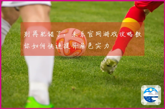 别再犯错了，米乐官网游戏攻略教你如何快速提升角色实力