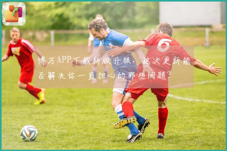 博万APP下载新版升级,这次更新能否解决你一直担心的那些问题?